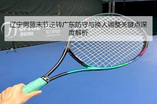 辽宁男篮末节逆转广东防守与换人调整关键点深度解析