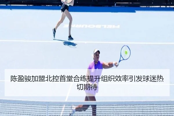 陈盈骏加盟北控首堂合练提升组织效率引发球迷热切期待
